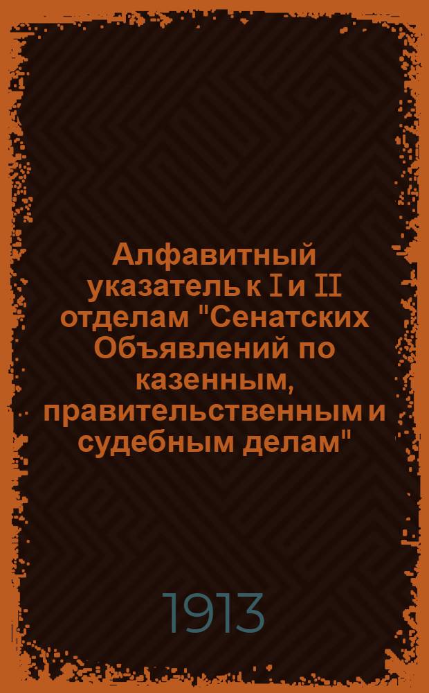 Алфавитный указатель к I и II отделам "Сенатских Объявлений по казенным, правительственным и судебным делам". 1913, окт. - дек. : 1913, окт. - дек.