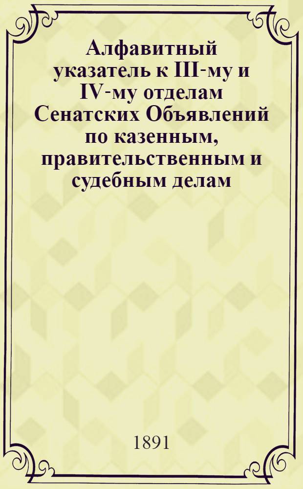 Алфавитный указатель к III-му и IV-му отделам Сенатских Объявлений по казенным, правительственным и судебным делам. 1891, янв. - март : 1891, янв. - март