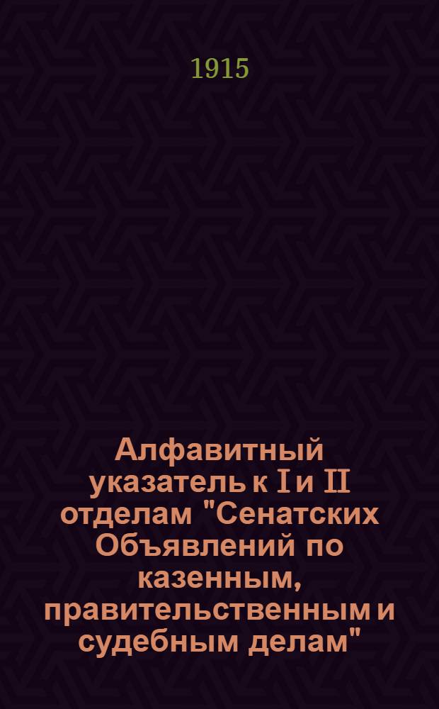 Алфавитный указатель к I и II отделам "Сенатских Объявлений по казенным, правительственным и судебным делам". 1915, янв. - март : 1915, янв. - март