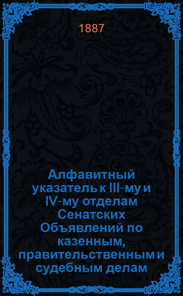 Алфавитный указатель к III-му и IV-му отделам Сенатских Объявлений по казенным, правительственным и судебным делам. 1887, окт. - дек. : 1887, окт. - дек.