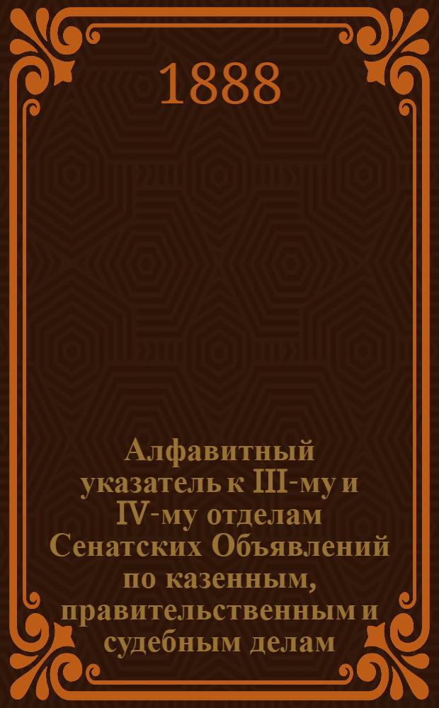 Алфавитный указатель к III-му и IV-му отделам Сенатских Объявлений по казенным, правительственным и судебным делам. 1888, окт. - дек. : 1888, окт. - дек.