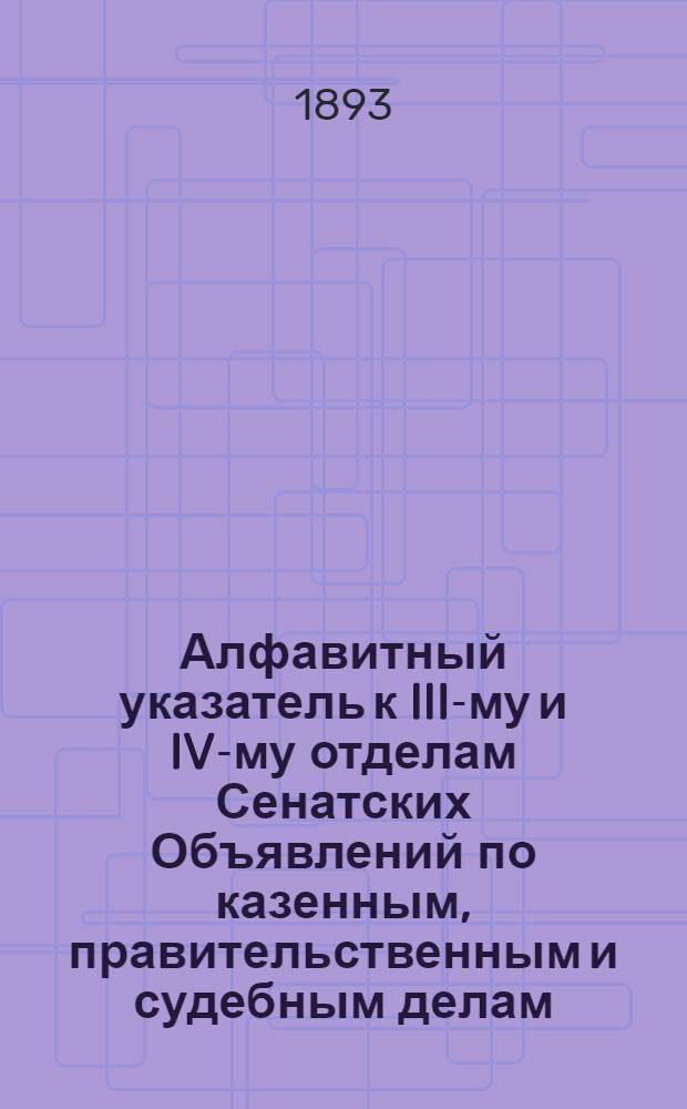 Алфавитный указатель к III-му и IV-му отделам Сенатских Объявлений по казенным, правительственным и судебным делам. 1893, окт. - дек. : 1893, окт. - дек.