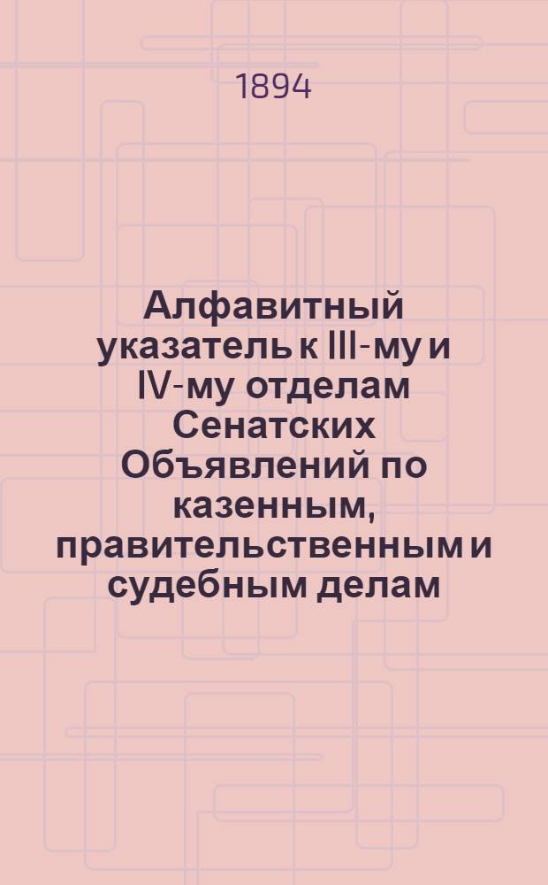 Алфавитный указатель к III-му и IV-му отделам Сенатских Объявлений по казенным, правительственным и судебным делам. 1894, янв. - март : 1894, янв. - март