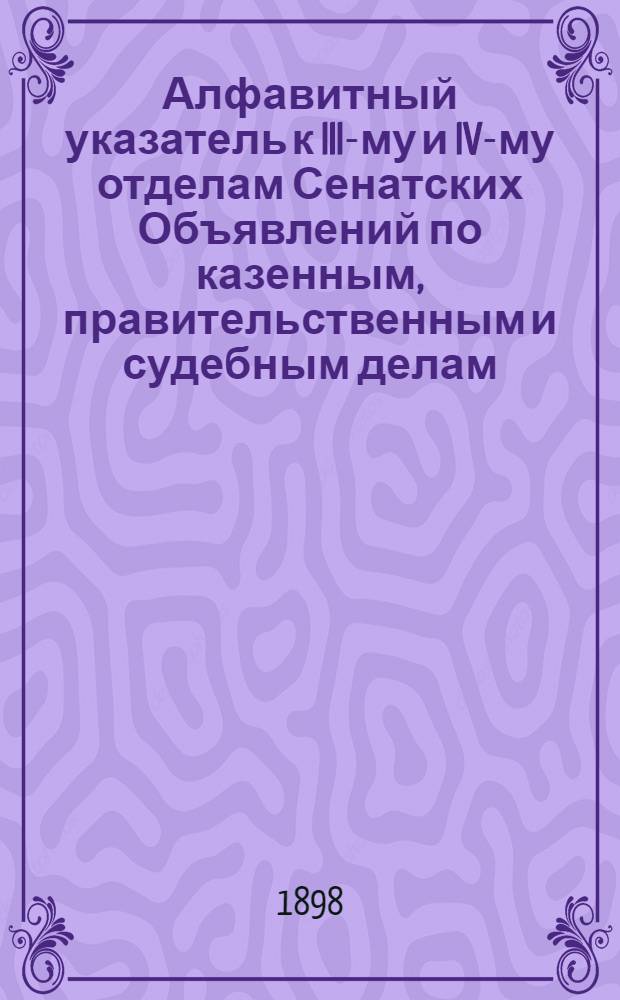 Алфавитный указатель к III-му и IV-му отделам Сенатских Объявлений по казенным, правительственным и судебным делам. 1898, окт. - дек. : 1898, окт. - дек.