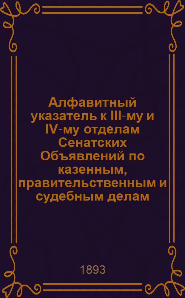 Алфавитный указатель к III-му и IV-му отделам Сенатских Объявлений по казенным, правительственным и судебным делам. 1893, июль - сент. : 1893, июль - сент.