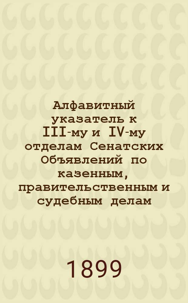 Алфавитный указатель к III-му и IV-му отделам Сенатских Объявлений по казенным, правительственным и судебным делам. 1899, янв. - март : 1899, янв. - март