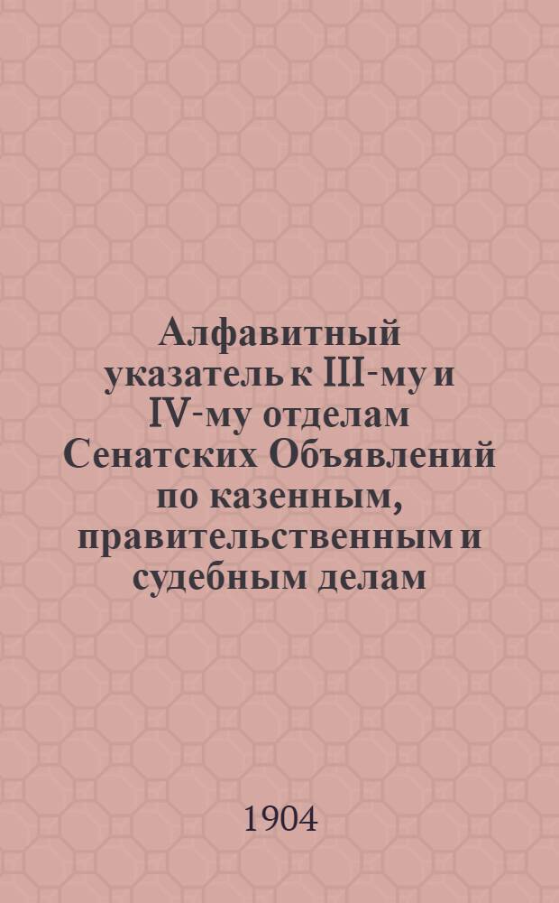 Алфавитный указатель к III-му и IV-му отделам Сенатских Объявлений по казенным, правительственным и судебным делам. 1904, окт. - дек. : 1904, окт. - дек.