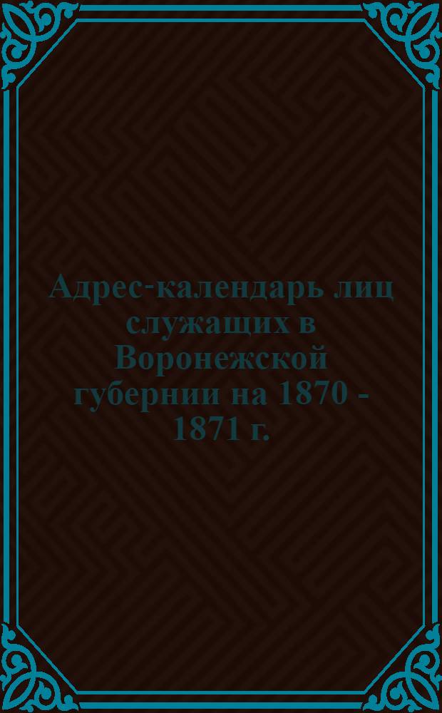 Адрес-календарь лиц служащих в Воронежской губернии [на 1870 - 1871 г.] : (Губ. учреждения)