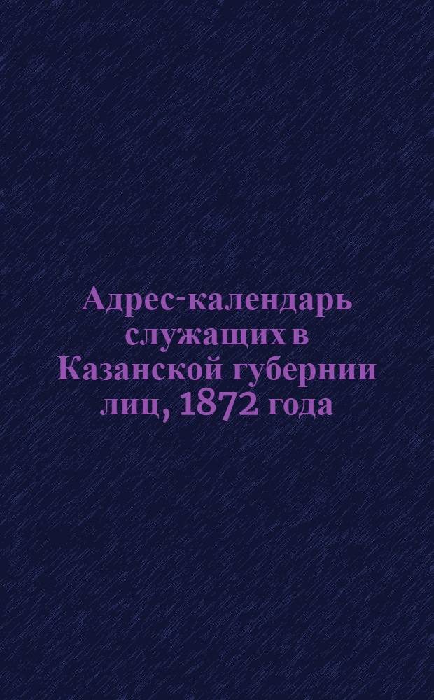 Адрес-календарь служащих в Казанской губернии лиц, 1872 года : (Сост. по 1 мая)