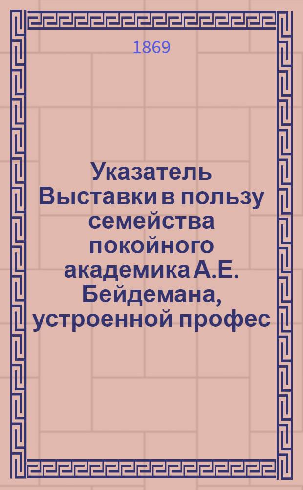Указатель Выставки в пользу семейства покойного академика А.Е. Бейдемана, устроенной профес. А.П. Боголюбовым, с известием о жизни покойного академика