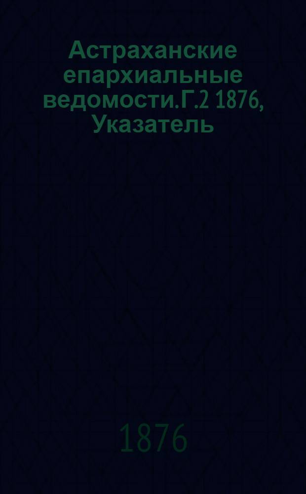 Астраханские епархиальные ведомости. [Г.2] 1876, Указатель