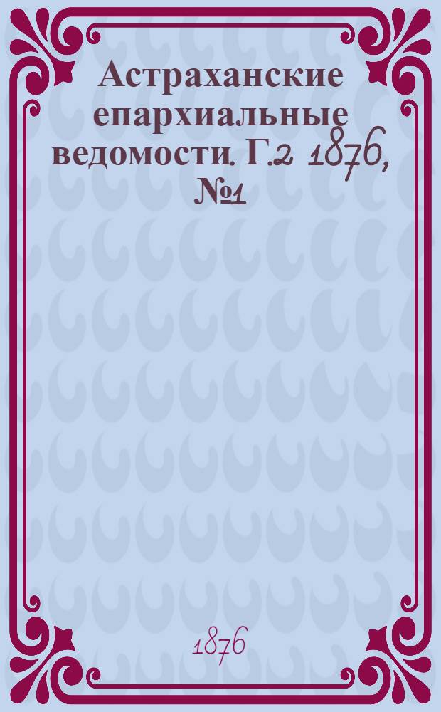 Астраханские епархиальные ведомости. [Г.2] 1876, №1(4 янв.)-№52(26 дек.) и Указ.