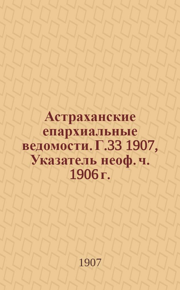 Астраханские епархиальные ведомости. Г.33 1907, Указатель неоф. ч. 1906 г.