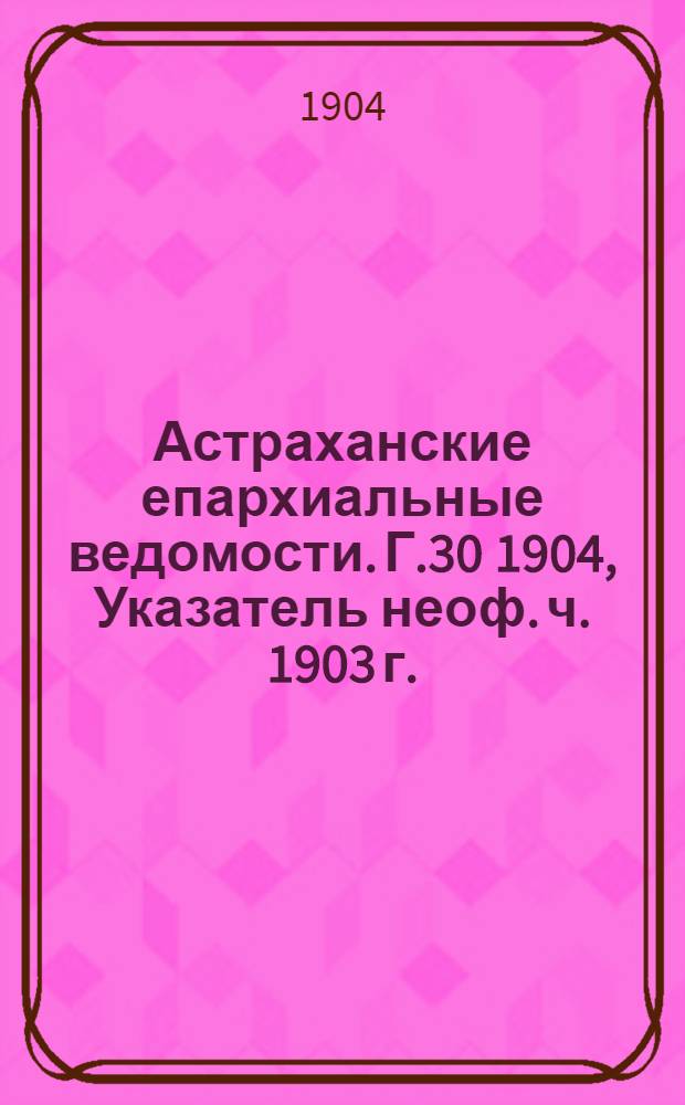 Астраханские епархиальные ведомости. Г.30 1904, Указатель неоф. ч. 1903 г.