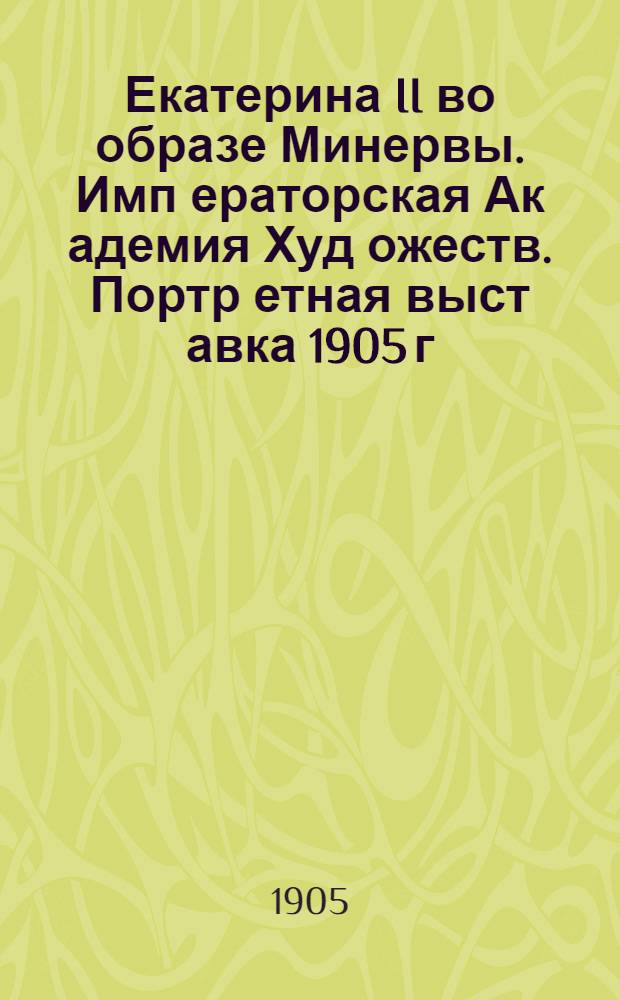 Екатерина II во образе Минервы. Имп[ераторская] Ак[адемия] Худ[ожеств]. Портр[етная] выст[авка] 1905 г. = Catherine II en Minerve