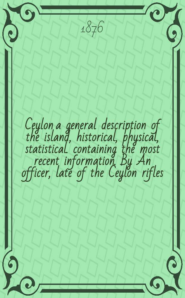 Ceylon a general description of the island, historical, physical, statistical. containing the most recent information. By An officer, late of the Ceylon rifles. Vol. I : Vol. I