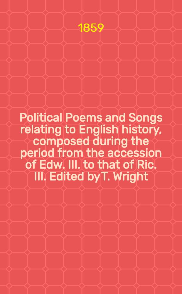 Political Poems and Songs relating to English history, composed during the period from the accession of Edw. III. to that of Ric. III. Edited by T. Wright. Vol. 1 : Vol. 1