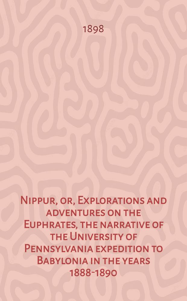Nippur, or, Explorations and adventures on the Euphrates, the narrative of the University of Pennsylvania expedition to Babylonia in the years 1888-1890, by John Punnett Peters. Vol. I : First campaign