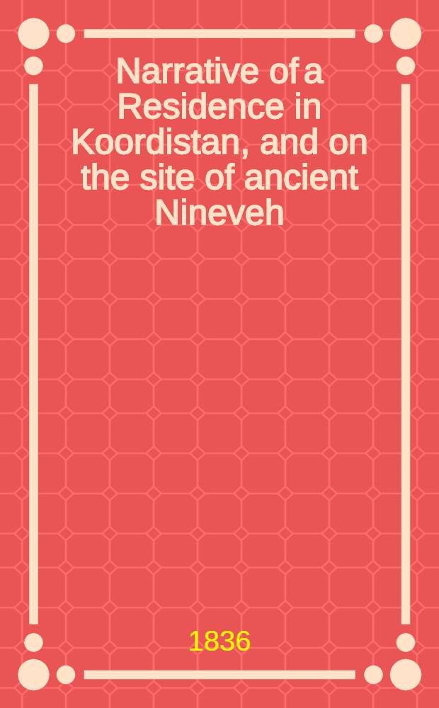 Narrative of a Residence in Koordistan, and on the site of ancient Nineveh; with journal of a voyage down the Tigris to Bagdad, and an account of a visit to Shirauz and Persepolis. Vol. I : Vol. I