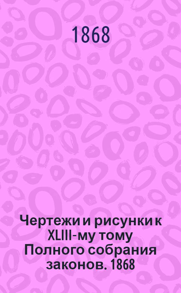 Чертежи и рисунки к XLIII-му тому Полного собрания законов. 1868