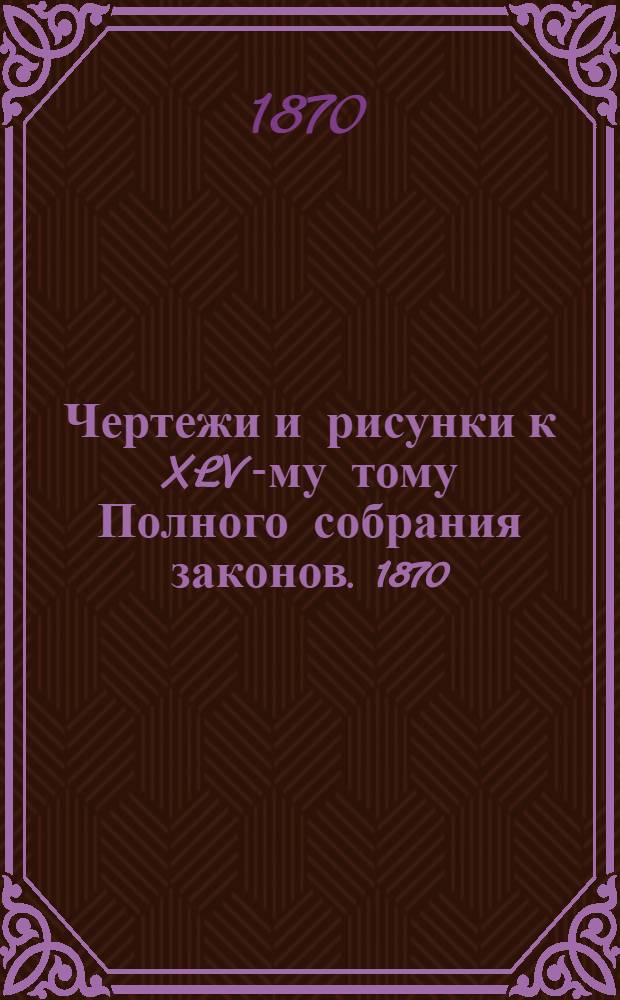 Чертежи и рисунки к XLV-му тому Полного собрания законов. 1870
