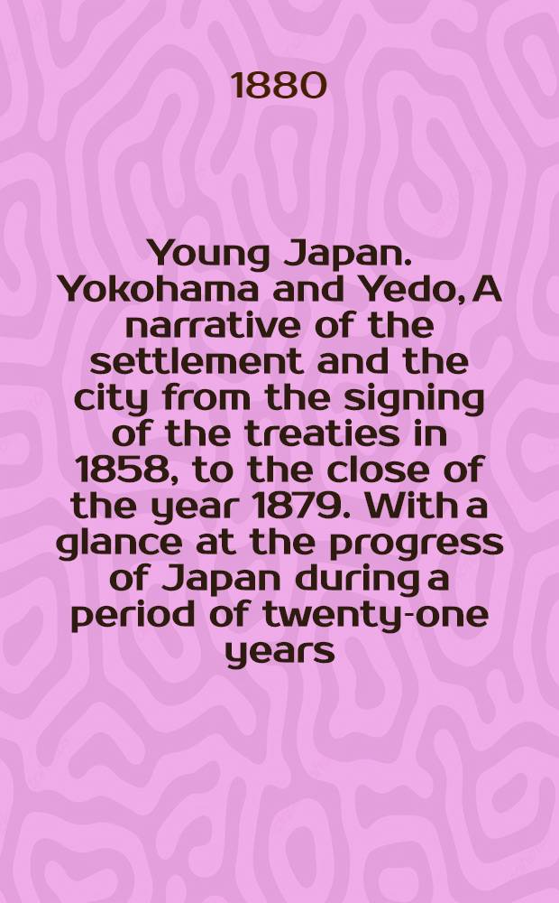 Young Japan. Yokohama and Yedo, A narrative of the settlement and the city from the signing of the treaties in 1858, to the close of the year 1879. With a glance at the progress of Japan during a period of twenty-one years. By John R. Black. Vol. I : Vol. I