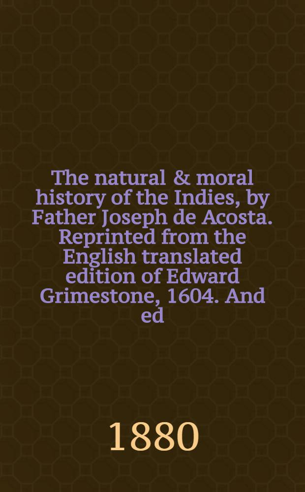 The natural & moral history of the Indies, by Father Joseph de Acosta. Reprinted from the English translated edition of Edward Grimestone, 1604. And ed., with notes and an introduction, by Clements R. Markham : In two vol.