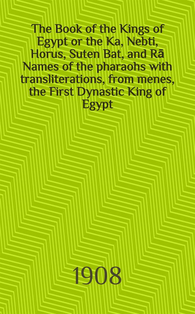 The Book of the Kings of Egypt or the Ka, Nebti, Horus, Suten Bat, and Rā Names of the pharaohs with transliterations, from menes, the First Dynastic King of Egypt, to the Emperor Decius, with сhapters on the royal names, chronology, etc., by E. A. Wallis Budge M.A. Litt.D., D.Lit. Keeper of the egyptian and assyrian antiquities in the British Museum. Vol. I : Dynasties I-XIX