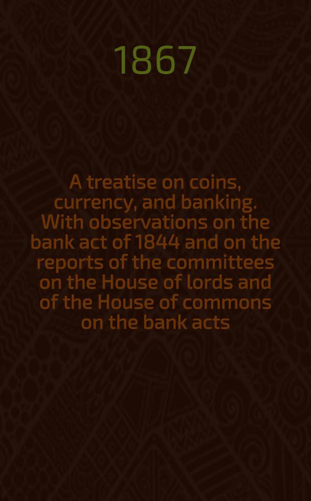 A treatise on coins, currency, and banking. With observations on the bank act of 1844 and on the reports of the committees on the House of lords and of the House of commons on the bank acts. Part II : Part II