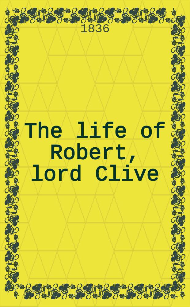 The life of Robert, lord Clive : Collected from the family papers communicated by the Earl of Powis : In 3 vol. : With a portr. and a map