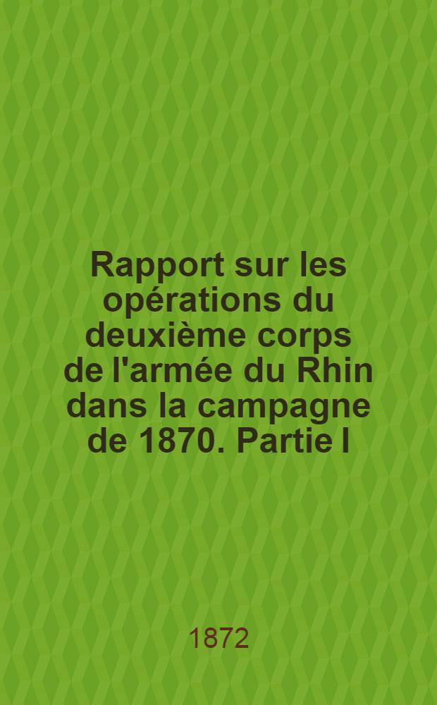 Rapport sur les opérations du deuxième corps de l'armée du Rhin dans la campagne de 1870. Partie I : Depuis la declaration de guerre jusqu au blocus de Metz