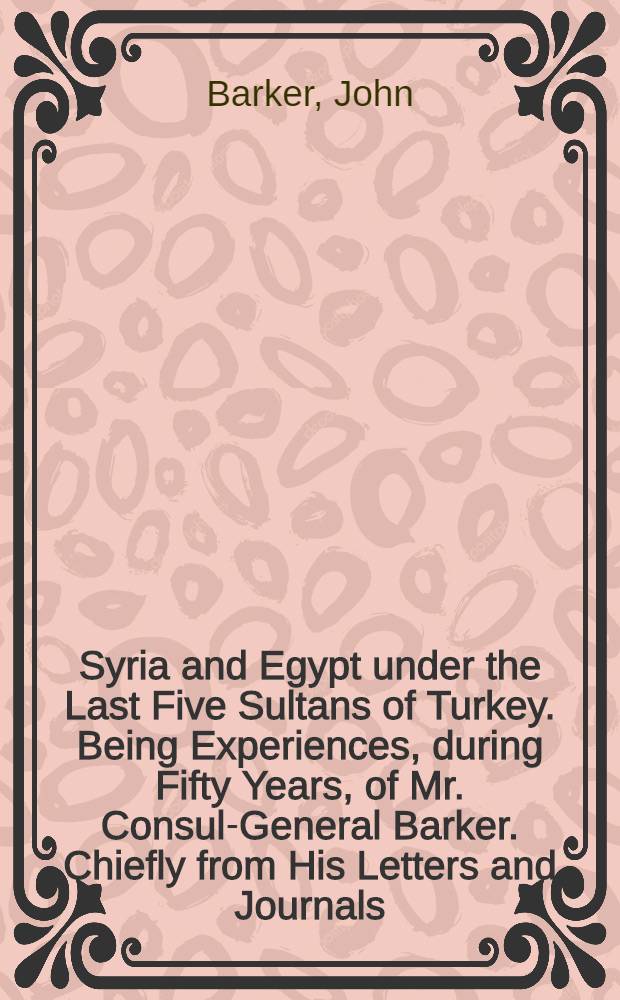 Syria and Egypt under the Last Five Sultans of Turkey. Being Experiences, during Fifty Years, of Mr. Consul-General Barker. Chiefly from His Letters and Journals, Edited by His Son, Edward B. B. Barker : In two vol