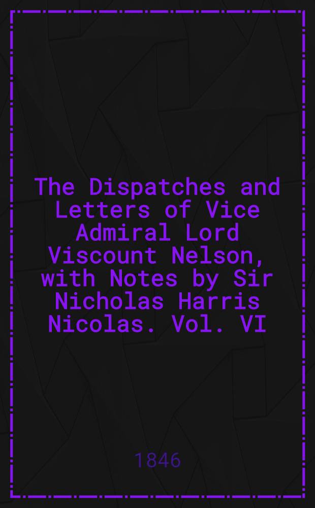 The Dispatches and Letters of Vice Admiral Lord Viscount Nelson, with Notes by Sir Nicholas Harris Nicolas. Vol. VI : May 1804 - July 1805