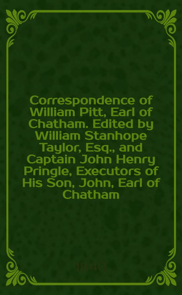 Correspondence of William Pitt, Earl of Chatham. Edited by William Stanhope Taylor, Esq., and Captain John Henry Pringle, Executors of His Son, John, Earl of Chatham, and Published from the Original Manuscripts in Their Possession