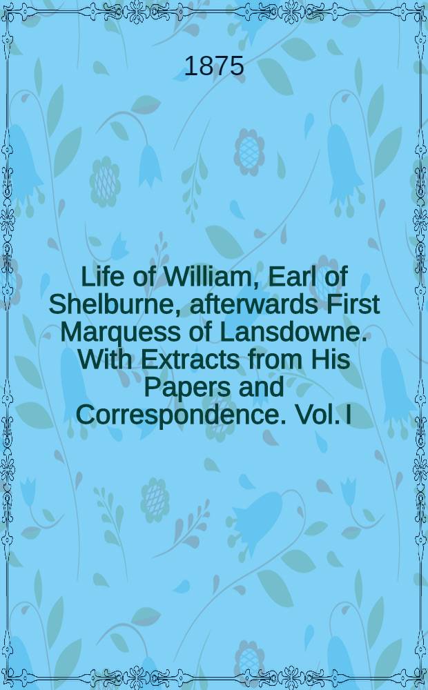 Life of William, Earl of Shelburne, afterwards First Marquess of Lansdowne. With Extracts from His Papers and Correspondence. Vol. I : 1737-1766