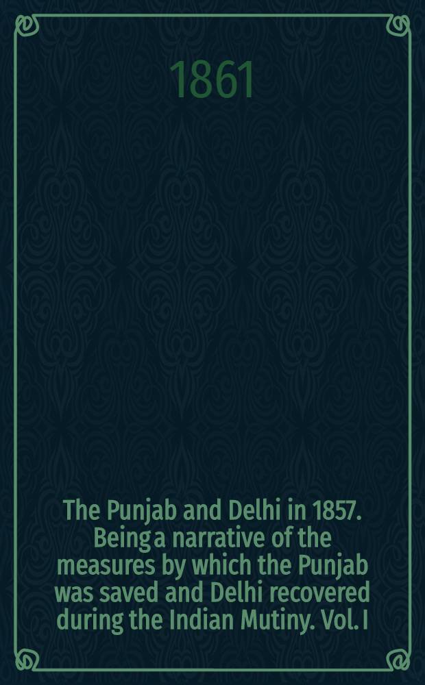 The Punjab and Delhi in 1857. Being a narrative of the measures by which the Punjab was saved and Delhi recovered during the Indian Mutiny. Vol. I : Vol. I