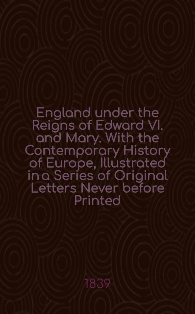 England under the Reigns of Edward VI. and Mary. With the Contemporary History of Europe, Illustrated in a Series of Original Letters Never before Printed. Vol. I : Vol. I