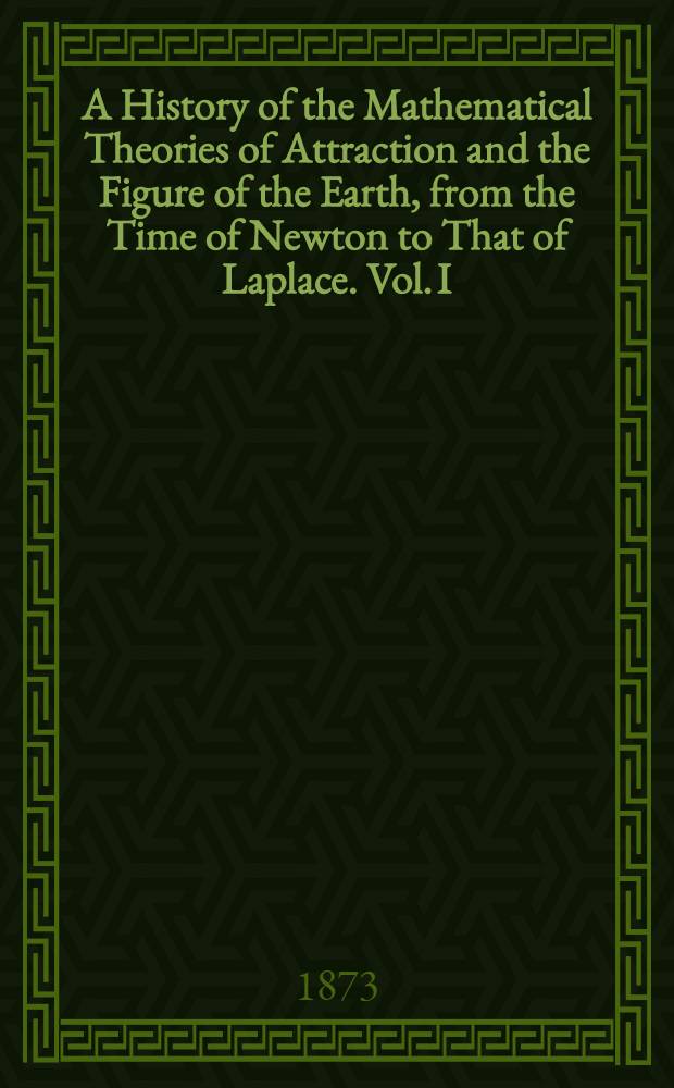 A History of the Mathematical Theories of Attraction and the Figure of the Earth, from the Time of Newton to That of Laplace. Vol. I : Vol. I