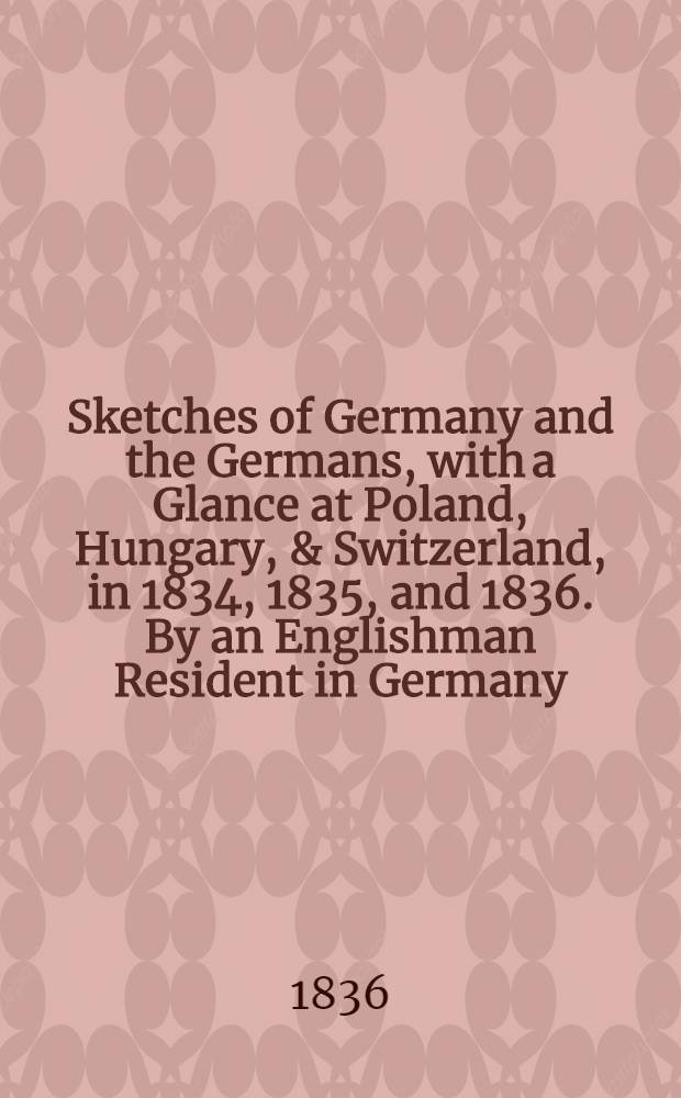 Sketches of Germany and the Germans, with a Glance at Poland, Hungary, & Switzerland, in 1834, 1835, and 1836. By an Englishman Resident in Germany : In two vol