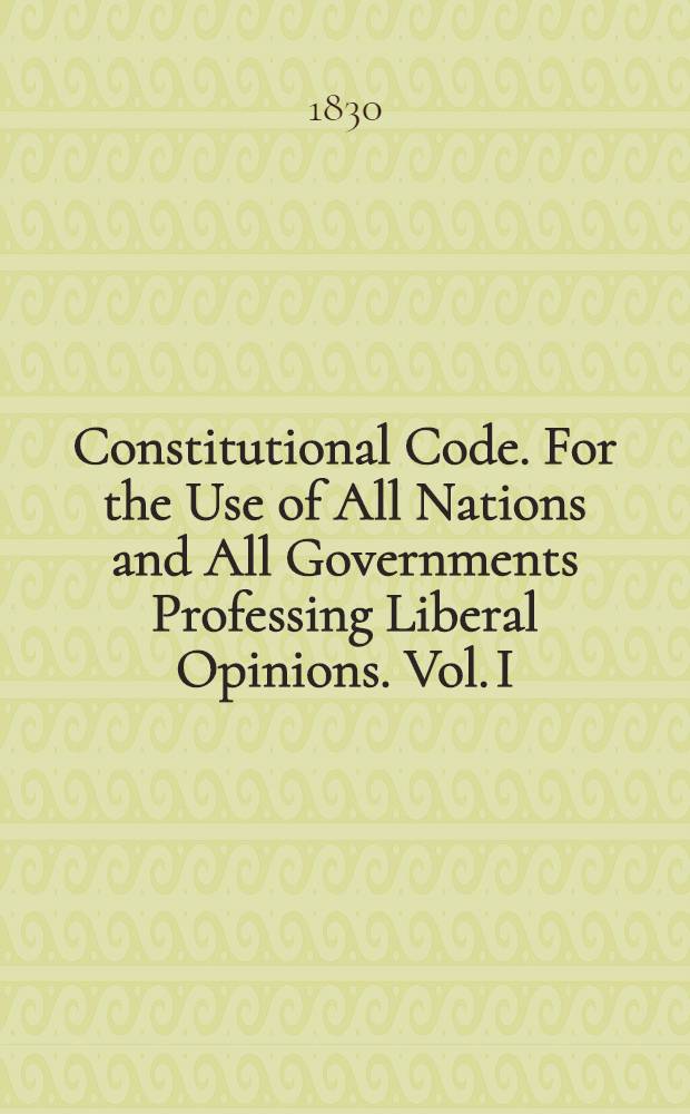 Constitutional Code. For the Use of All Nations and All Governments Professing Liberal Opinions. Vol. I : Vol. I