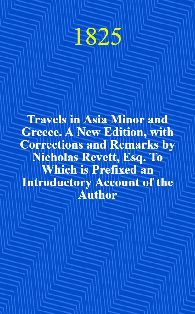 Travels in Asia Minor and Greece. A New Edition, with Corrections and Remarks by Nicholas Revett, Esq. To Which is Prefixed an Introductory Account of the Author, by Ralph Churton. Vol. I : Vol. I