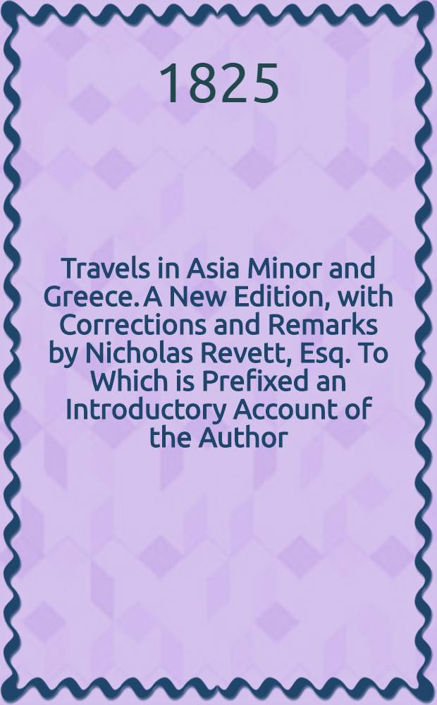 Travels in Asia Minor and Greece. A New Edition, with Corrections and Remarks by Nicholas Revett, Esq. To Which is Prefixed an Introductory Account of the Author, by Ralph Churton. Vol. II : Vol. II
