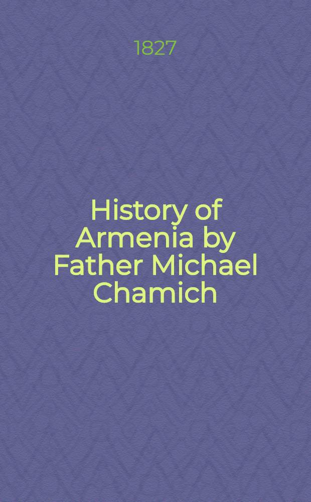 History of Armenia by Father Michael Chamich; from B.C. 2247 to the Year of Christ 1780, or 1229 of the Armenian Era. Tr. from the original Armenian, by Johannes Avdall. To which is appended a continuation of the history by the translator from the year 1780 to the present date : In two vol