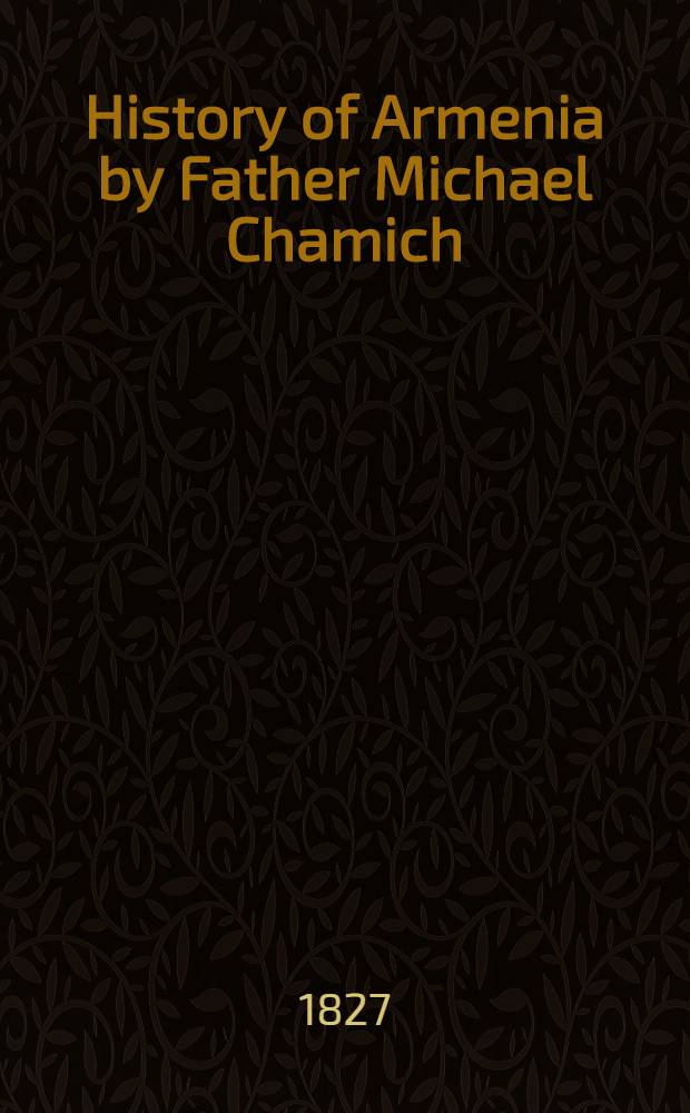 History of Armenia by Father Michael Chamich; from B.C. 2247 to the Year of Christ 1780, or 1229 of the Armenian Era. Tr. from the original Armenian, by Johannes Avdall. To which is appended a continuation of the history by the translator from the year 1780 to the present date. Vol. II : Vol. II