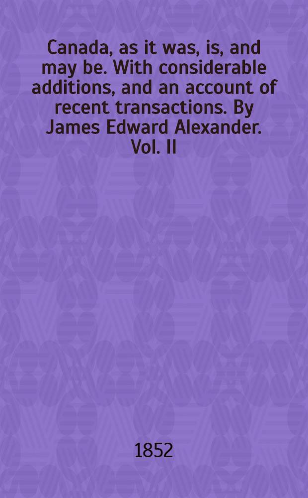 Canada, as it was, is, and may be. With considerable additions, and an account of recent transactions. By James Edward Alexander. Vol. II : Vol. II