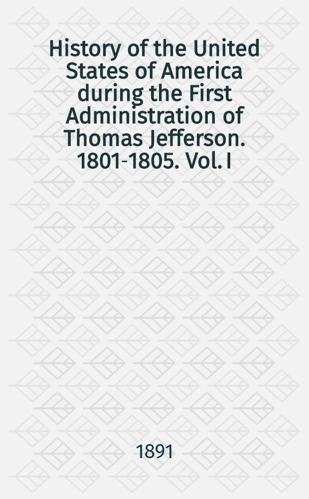 History of the United States of America during the First Administration of Thomas Jefferson. 1801-1805. Vol. I : Vol. I
