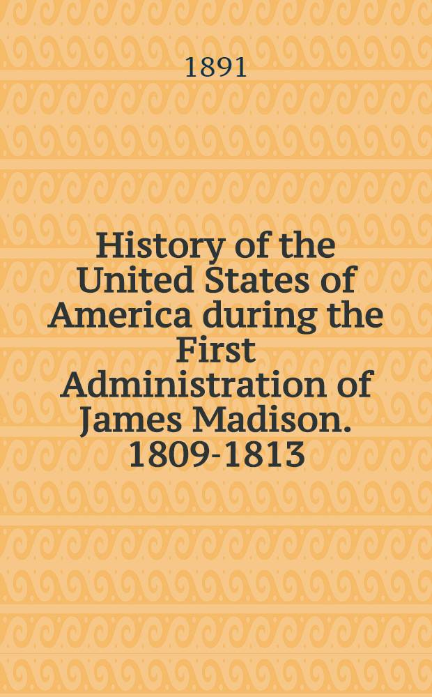 History of the United States of America during the First Administration of James Madison. 1809-1813