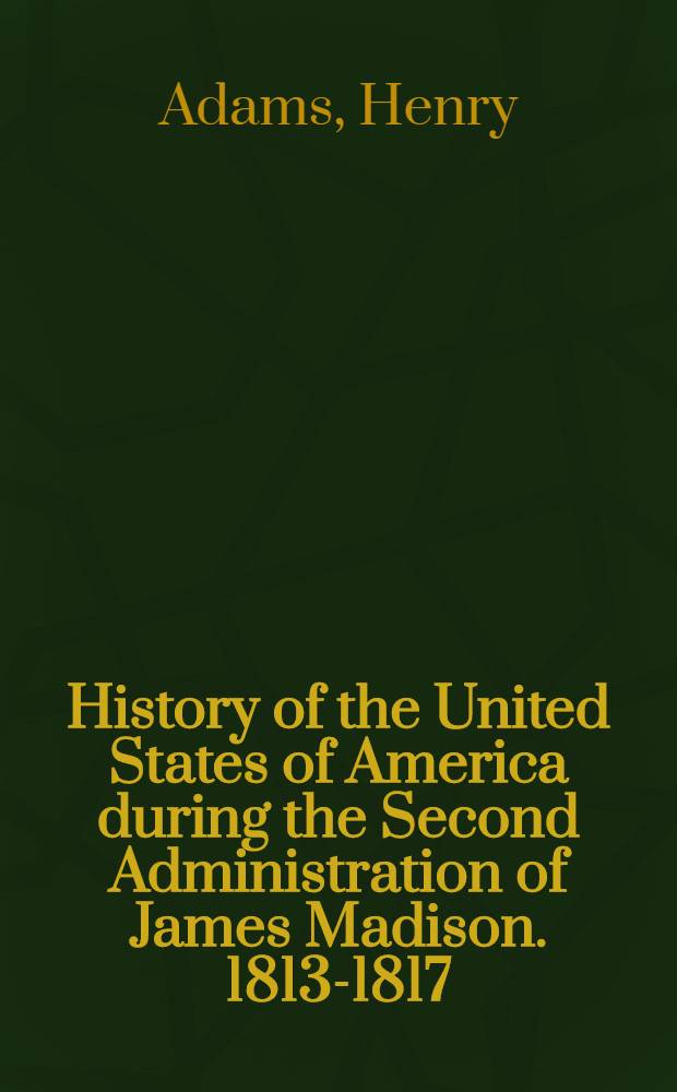 History of the United States of America during the Second Administration of James Madison. 1813-1817