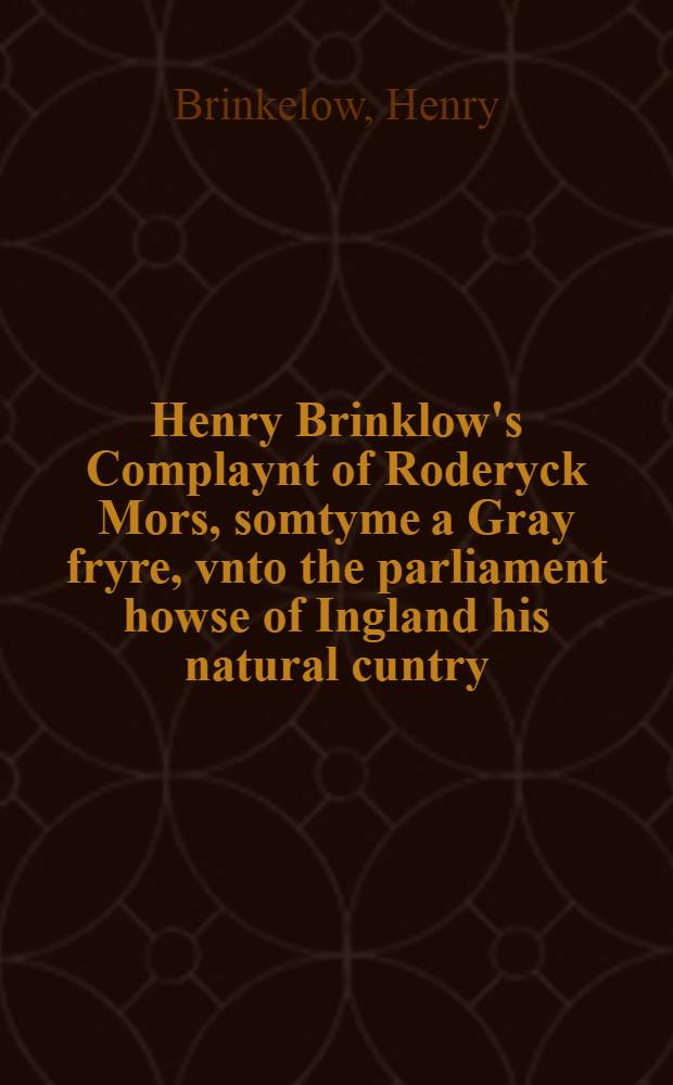 Henry Brinklow's Complaynt of Roderyck Mors, somtyme a Gray fryre, vnto the parliament howse of Ingland his natural cuntry: for the redresse of certen wicked lawes, euel customs, and cruel decreys