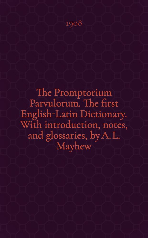 The Promptorium Parvulorum. The first English-Latin Dictionary. With introduction, notes, and glossaries, by A. L. Mayhew